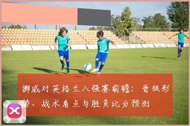 挪威对英格兰八强赛前瞻:晋级形势、战术看点与胜负比分预测