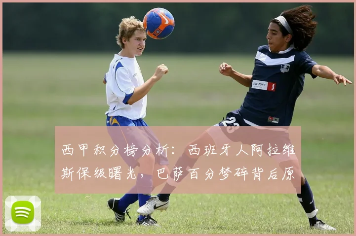 西甲积分榜分析：西班牙人阿拉维斯保级曙光，巴萨百分梦碎背后原因解读