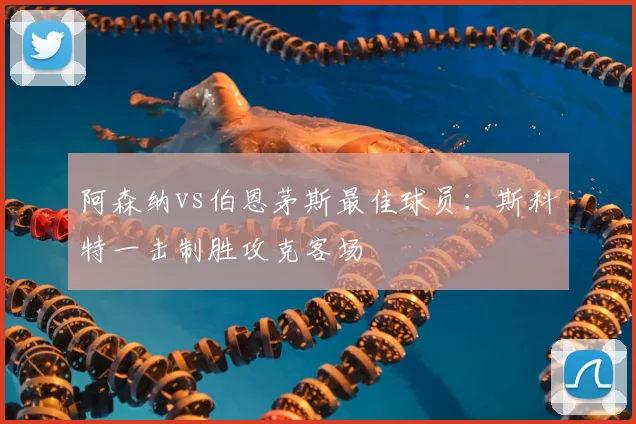 阿森纳vs伯恩茅斯最佳球员：斯科特一击制胜攻克客场