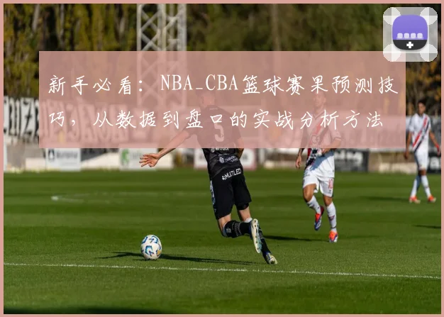 新手必看：NBA_CBA篮球赛果预测技巧，从数据到盘口的实战分析方法