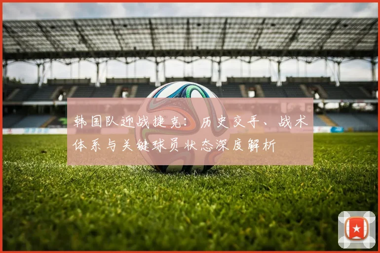 韩国队迎战捷克：历史交手、战术体系与关键球员状态深度解析