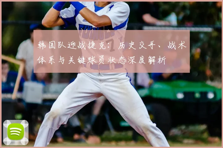 韩国队迎战捷克:历史交手、战术体系与关键球员状态深度解析