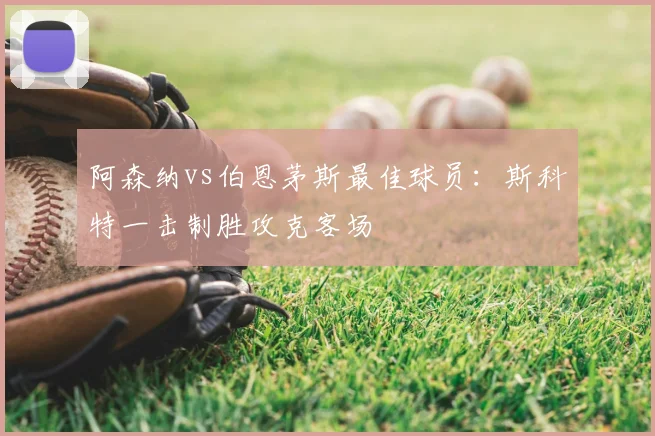阿森纳vs伯恩茅斯最佳球员:斯科特一击制胜攻克客场